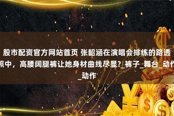 股市配资官方网站首页 张韶涵在演唱会排练的路透照中，高腰阔腿裤让她身材曲线尽显?_裤子_舞台_动作