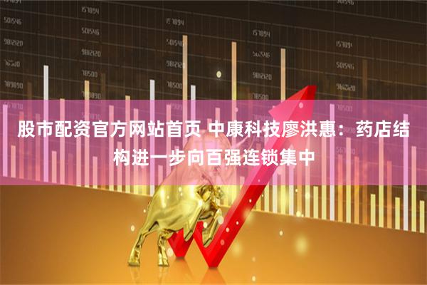 股市配资官方网站首页 中康科技廖洪惠：药店结构进一步向百强连锁集中