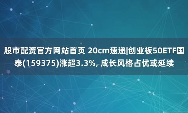股市配资官方网站首页 20cm速递|创业板50ETF国泰(159375)涨超3.3%, 成长风格占优或延续