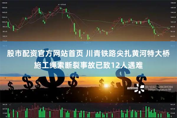 股市配资官方网站首页 川青铁路尖扎黄河特大桥施工绳索断裂事故已致12人遇难
