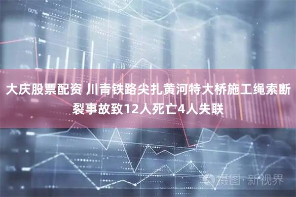 大庆股票配资 川青铁路尖扎黄河特大桥施工绳索断裂事故致12人死亡4人失联