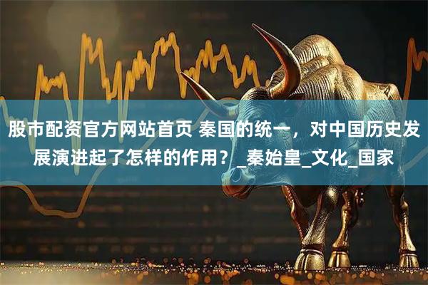 股市配资官方网站首页 秦国的统一，对中国历史发展演进起了怎样的作用？_秦始皇_文化_国家