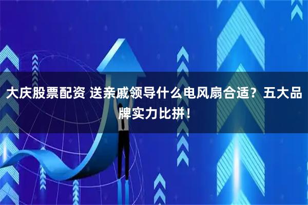 大庆股票配资 送亲戚领导什么电风扇合适？五大品牌实力比拼！
