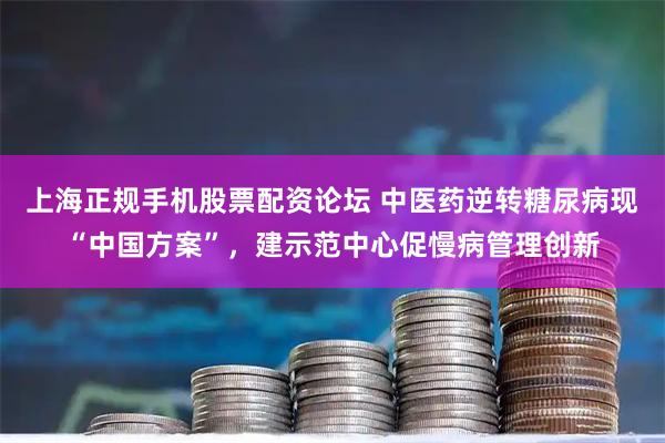 上海正规手机股票配资论坛 中医药逆转糖尿病现“中国方案”，建示范中心促慢病管理创新
