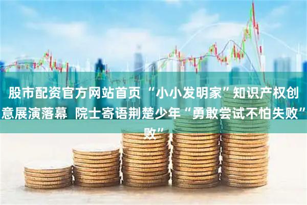 股市配资官方网站首页 “小小发明家”知识产权创意展演落幕  院士寄语荆楚少年“勇敢尝试不怕失败”