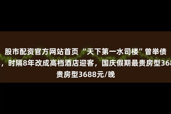 股市配资官方网站首页 “天下第一水司楼”曾举债2亿烂尾，时隔8年改成高档酒店迎客，国庆假期最贵房型3688元/晚