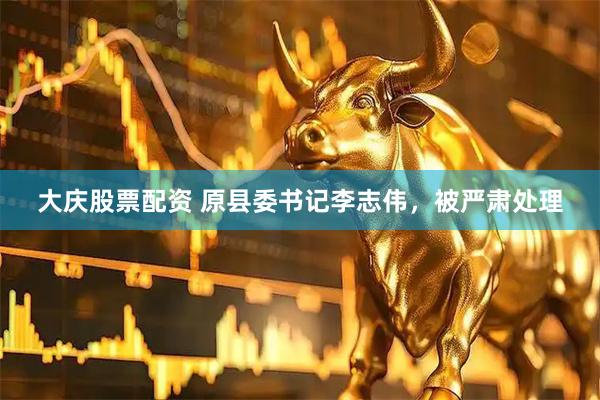 大庆股票配资 原县委书记李志伟，被严肃处理