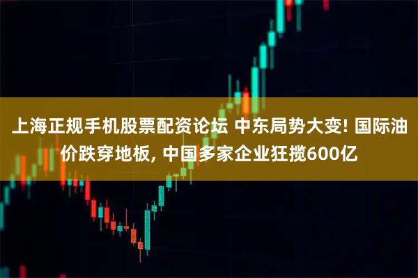 上海正规手机股票配资论坛 中东局势大变! 国际油价跌穿地板, 中国多家企业狂揽600亿
