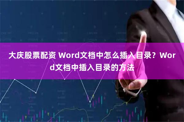 大庆股票配资 Word文档中怎么插入目录？Word文档中插入目录的方法