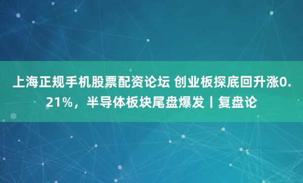 上海正规手机股票配资论坛 创业板探底回升涨0.21%，半导体板块尾盘爆发丨复盘论