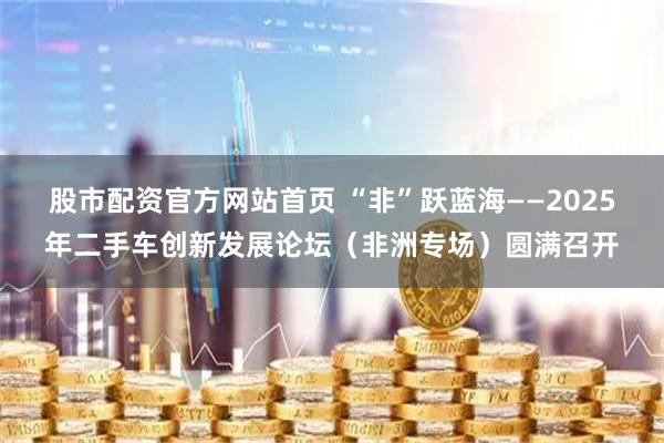 股市配资官方网站首页 “非”跃蓝海——2025年二手车创新发展论坛（非洲专场）圆满召开