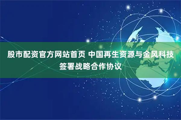 股市配资官方网站首页 中国再生资源与金风科技签署战略合作协议