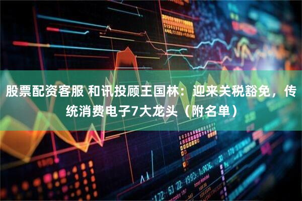 股票配资客服 和讯投顾王国林：迎来关税豁免，传统消费电子7大龙头（附名单）