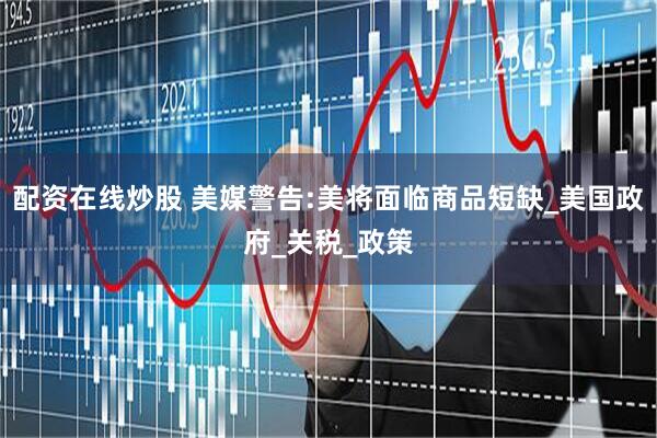 配资在线炒股 美媒警告:美将面临商品短缺_美国政府_关税_政策