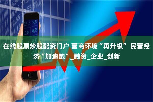 在线股票炒股配资门户 营商环境“再升级” 民营经济“加速跑”_融资_企业_创新