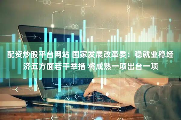 配资炒股平台网站 国家发展改革委：稳就业稳经济五方面若干举措 将成熟一项出台一项