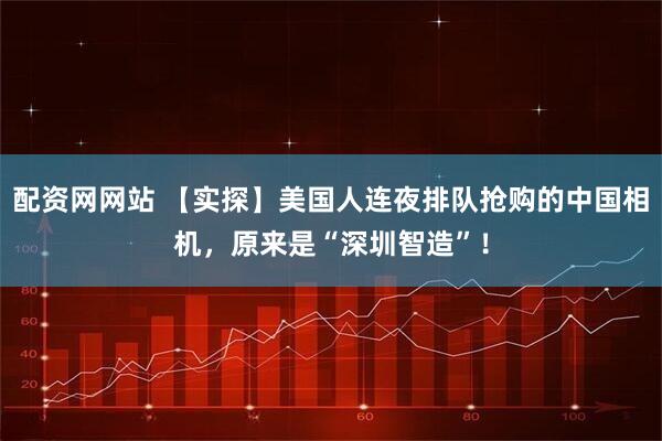 配资网网站 【实探】美国人连夜排队抢购的中国相机，原来是“深圳智造”！