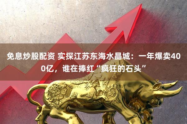 免息炒股配资 实探江苏东海水晶城：一年爆卖400亿，谁在捧红“疯狂的石头”