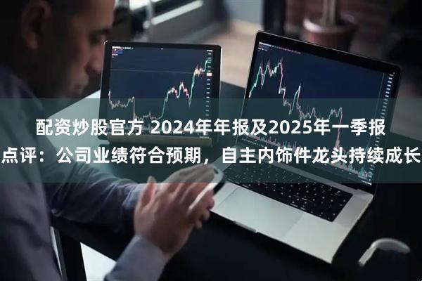配资炒股官方 2024年年报及2025年一季报点评:公司业绩符合预期,自主内饰件龙头持续成长