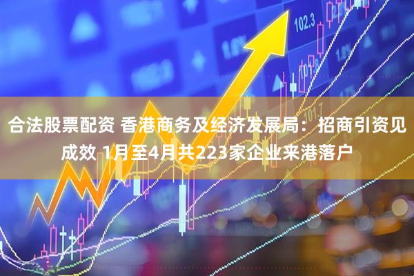 合法股票配资 香港商务及经济发展局：招商引资见成效 1月至4月共223家企业来港落户
