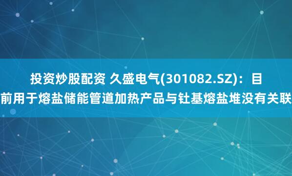 投资炒股配资 久盛电气(301082.SZ)：目前用于熔盐储能管道加热产品与钍基熔盐堆没有关联
