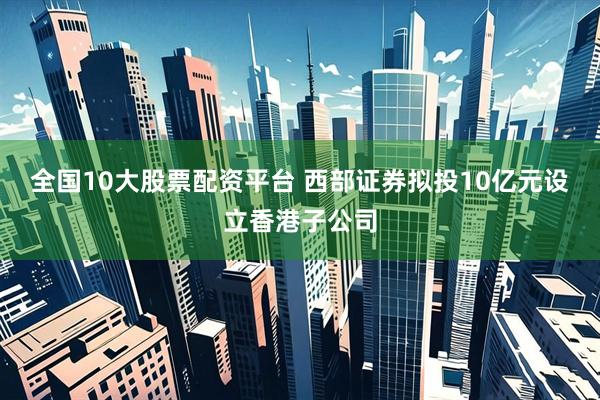 全国10大股票配资平台 西部证券拟投10亿元设立香港子公司
