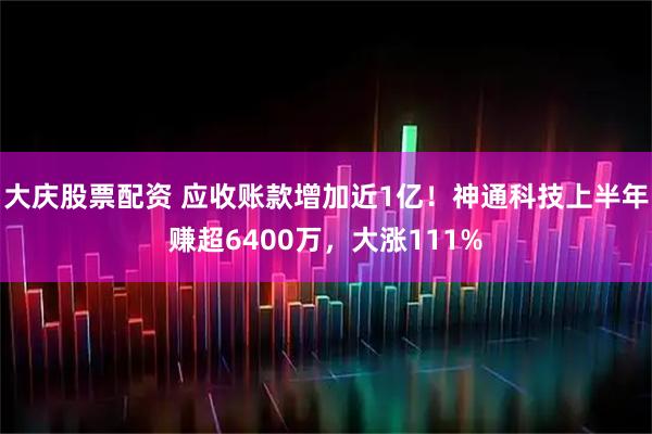 大庆股票配资 应收账款增加近1亿！神通科技上半年赚超6400万，大涨111%