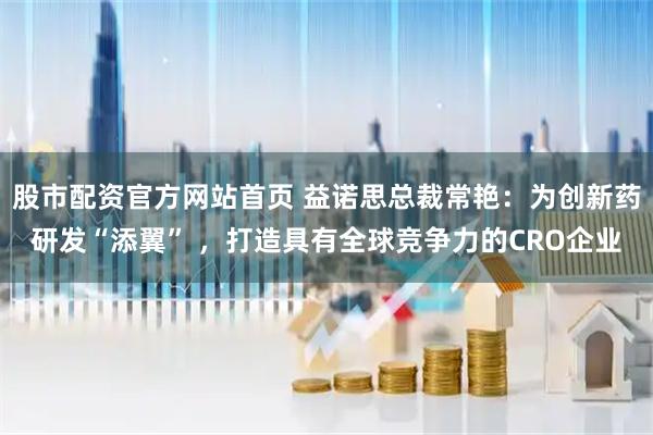 股市配资官方网站首页 益诺思总裁常艳：为创新药研发“添翼” ，打造具有全球竞争力的CRO企业