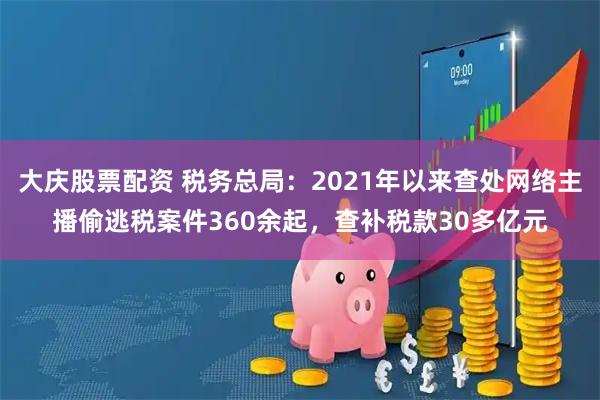大庆股票配资 税务总局：2021年以来查处网络主播偷逃税案件360余起，查补税款30多亿元