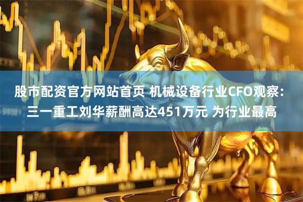 股市配资官方网站首页 机械设备行业CFO观察: 三一重工刘华薪酬高达451万元 为行业最高