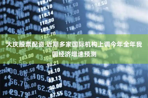 大庆股票配资 近期多家国际机构上调今年全年我国经济增速预测