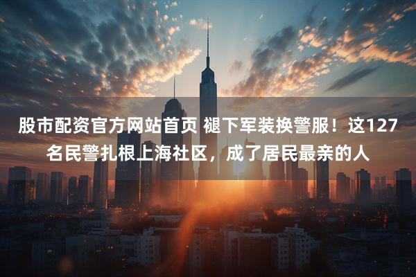 股市配资官方网站首页 褪下军装换警服！这127名民警扎根上海社区，成了居民最亲的人