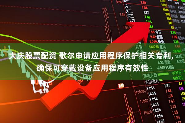 大庆股票配资 歌尔申请应用程序保护相关专利, 确保可穿戴设备应用程序有效性