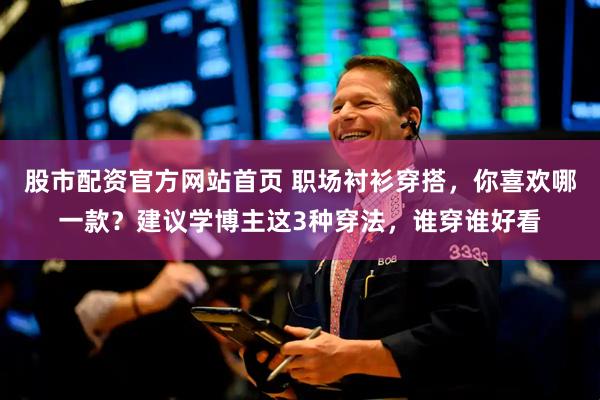 股市配资官方网站首页 职场衬衫穿搭，你喜欢哪一款？建议学博主这3种穿法，谁穿谁好看