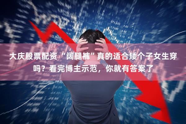 大庆股票配资 “阔腿裤”真的适合矮个子女生穿吗？看完博主示范，你就有答案了