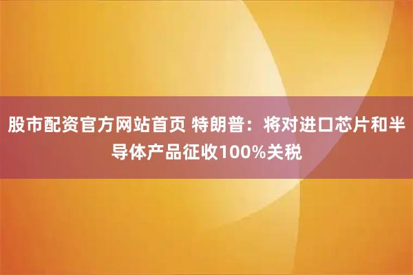 股市配资官方网站首页 特朗普：将对进口芯片和半导体产品征收100%关税