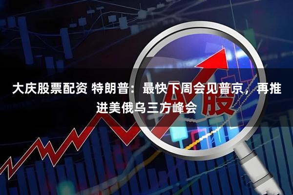 大庆股票配资 特朗普：最快下周会见普京，再推进美俄乌三方峰会