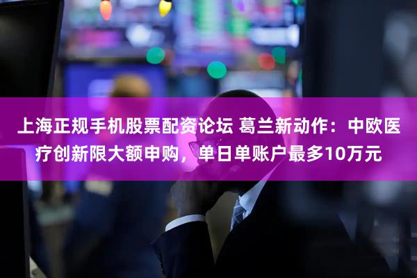 上海正规手机股票配资论坛 葛兰新动作：中欧医疗创新限大额申购，单日单账户最多10万元