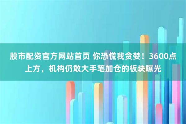 股市配资官方网站首页 你恐慌我贪婪！3600点上方，机构仍敢大手笔加仓的板块曝光