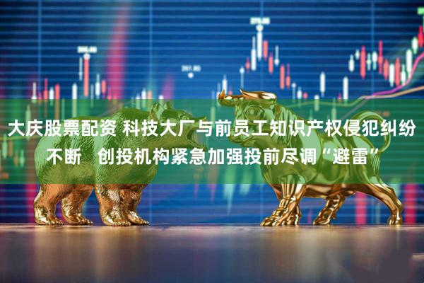 大庆股票配资 科技大厂与前员工知识产权侵犯纠纷不断   创投机构紧急加强投前尽调“避雷”