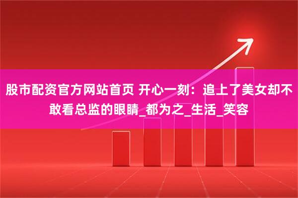 股市配资官方网站首页 开心一刻：追上了美女却不敢看总监的眼睛_都为之_生活_笑容