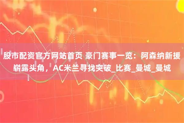 股市配资官方网站首页 豪门赛事一览：阿森纳新援崭露头角，AC米兰寻找突破_比赛_曼城_曼城