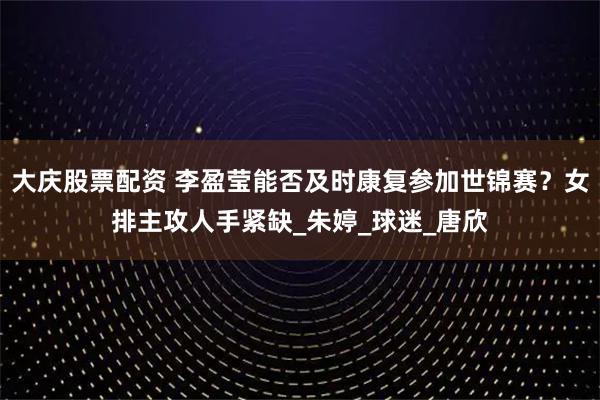 大庆股票配资 李盈莹能否及时康复参加世锦赛？女排主攻人手紧缺_朱婷_球迷_唐欣