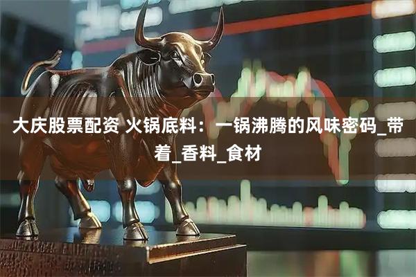 大庆股票配资 火锅底料：一锅沸腾的风味密码_带着_香料_食材