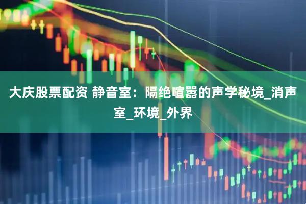 大庆股票配资 静音室：隔绝喧嚣的声学秘境_消声室_环境_外界