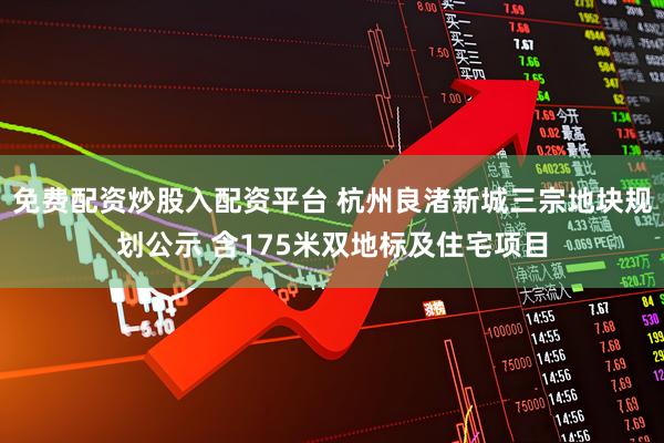 免费配资炒股入配资平台 杭州良渚新城三宗地块规划公示 含175米双地标及住宅项目