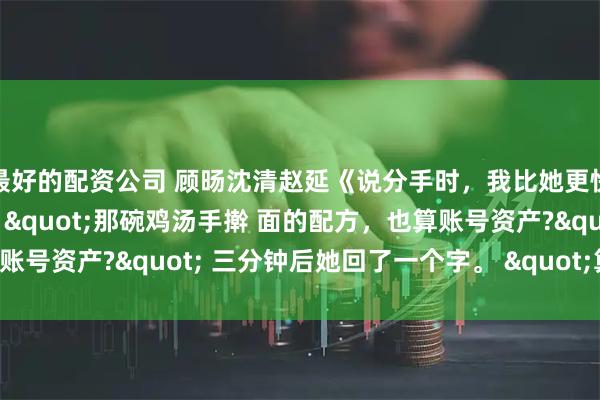 最好的配资公司 顾旸沈清赵延《说分手时，我比她更快》我打了一行字出去："那碗鸡汤手擀 面的配方，也算账号资产?" 三分钟后她回了一个字。 "算。"