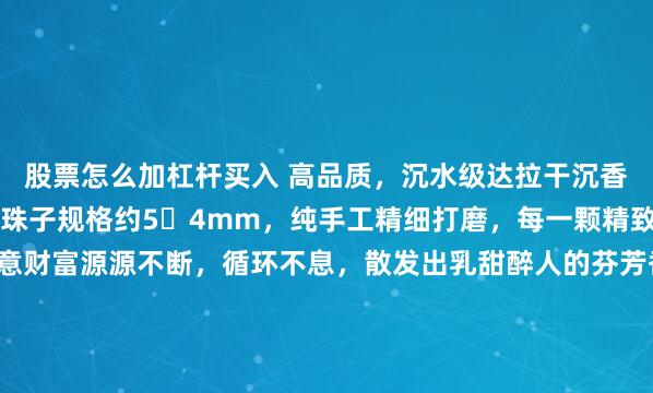 股票怎么加杠杆买入 高品质，沉水级达拉干沉香算盘珠手串3.46克，珠子规格约5️4mm，纯手工精细打磨，每一颗精致小巧的算盘珠皆寓意财富源源不断，循环不息，散发出乳甜醉人的芬芳香气，不仅适合日常佩戴，更是招财纳福之佳品。#春日运动指南# #达拉干沉香#