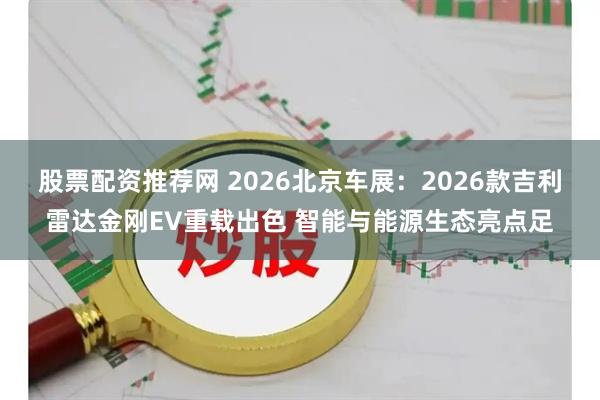 股票配资推荐网 2026北京车展：2026款吉利雷达金刚EV重载出色 智能与能源生态亮点足