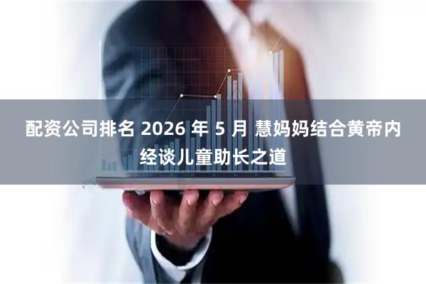 配资公司排名 2026 年 5 月 慧妈妈结合黄帝内经谈儿童助长之道